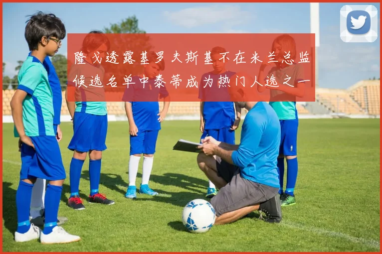 隆戈透露基罗夫斯基不在米兰总监候选名单中泰蒂成为热门人选之一