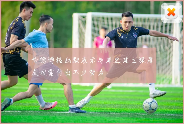 伦德博格幽默表示与库里建立深厚友谊需付出不少努力