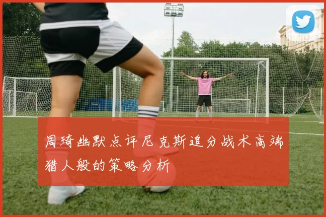 周琦幽默点评尼克斯追分战术高端猎人般的策略分析