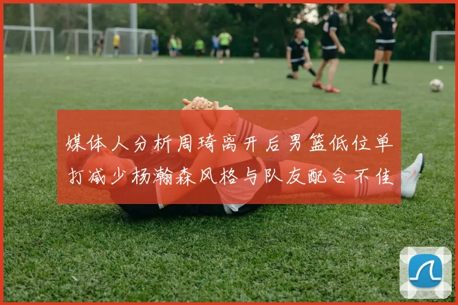 媒体人分析周琦离开后男篮低位单打减少杨瀚森风格与队友配合不佳
