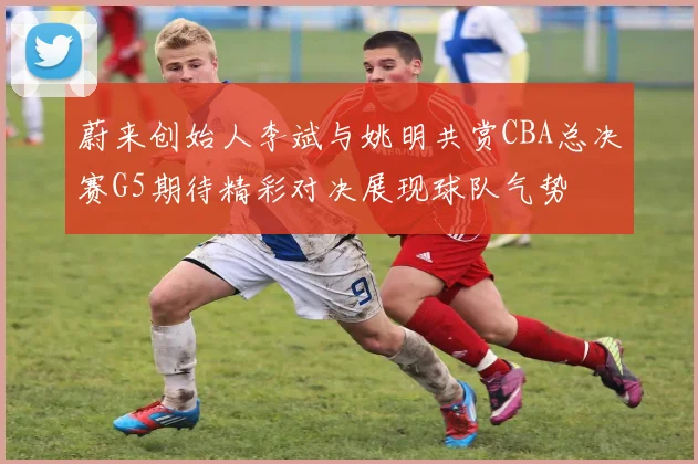 蔚来创始人李斌与姚明共赏CBA总决赛G5期待精彩对决展现球队气势