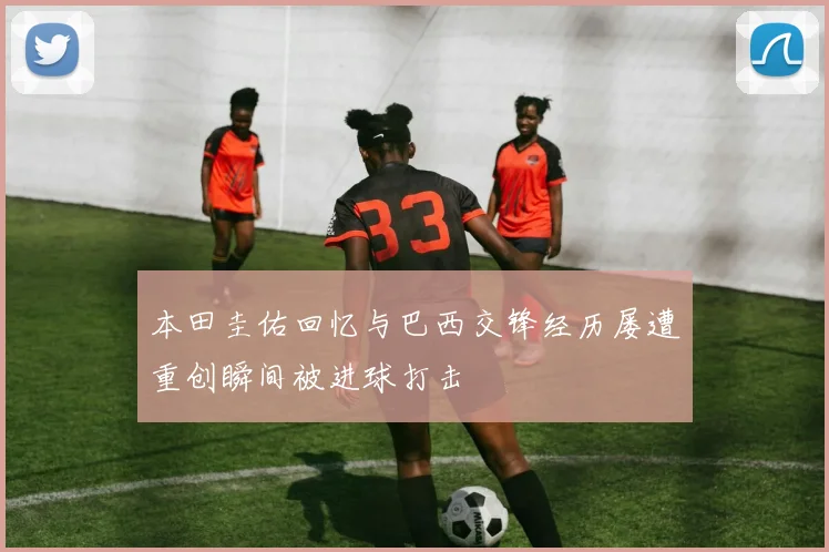 本田圭佑回忆与巴西交锋经历屡遭重创瞬间被进球打击