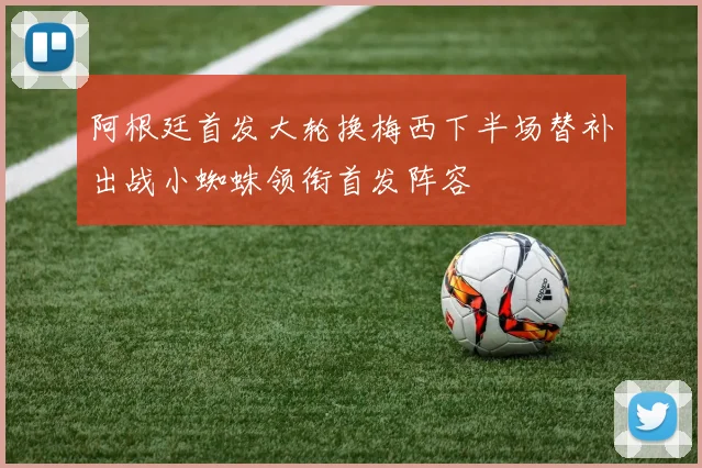 阿根廷首发大轮换梅西下半场替补出战小蜘蛛领衔首发阵容