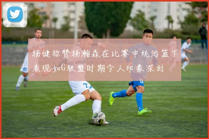 杨健称赞杨瀚森在比赛中统治篮下表现如G联盟时期令人印象深刻
