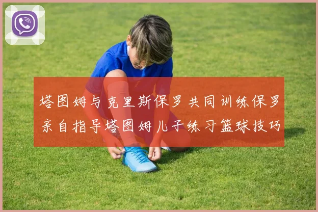 塔图姆与克里斯保罗共同训练保罗亲自指导塔图姆儿子练习篮球技巧