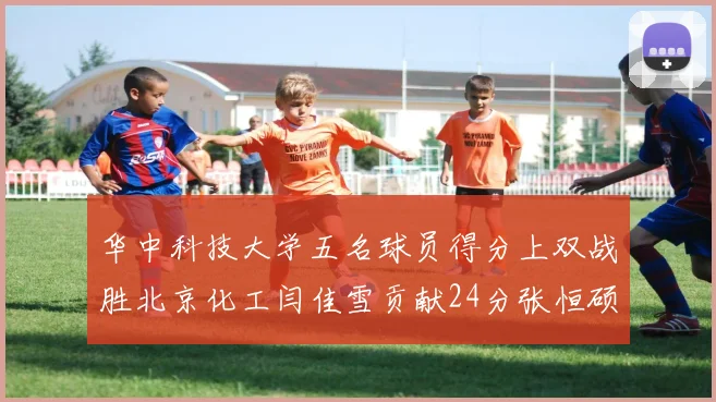 华中科技大学五名球员得分上双战胜北京化工闫佳雪贡献24分张恒硕斩获25分8篮板8助攻