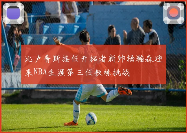 比卢普斯接任开拓者新帅杨瀚森迎来NBA生涯第三任教练挑战