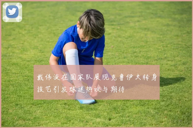 戴伟浚在国家队展现克鲁伊夫转身技艺引发球迷热议与期待