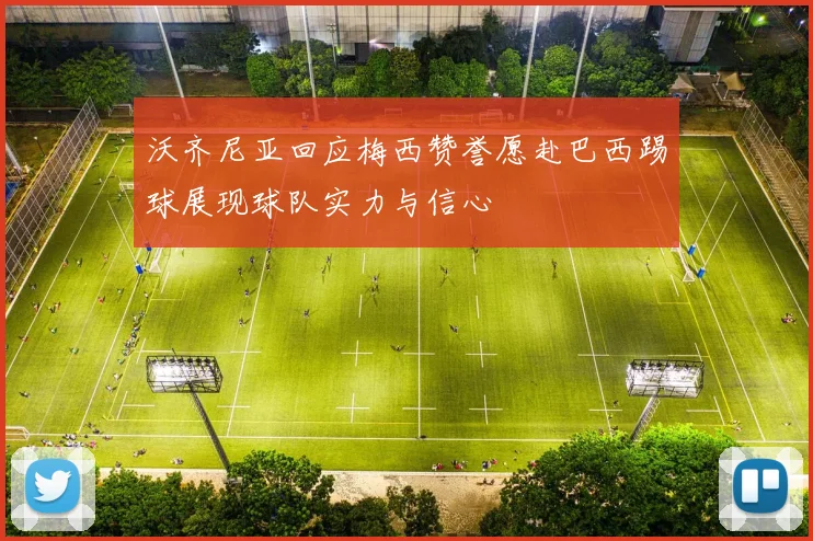 沃齐尼亚回应梅西赞誉愿赴巴西踢球展现球队实力与信心