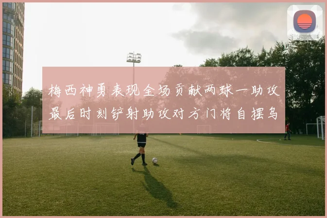 梅西神勇表现全场贡献两球一助攻最后时刻铲射助攻对方门将自摆乌龙