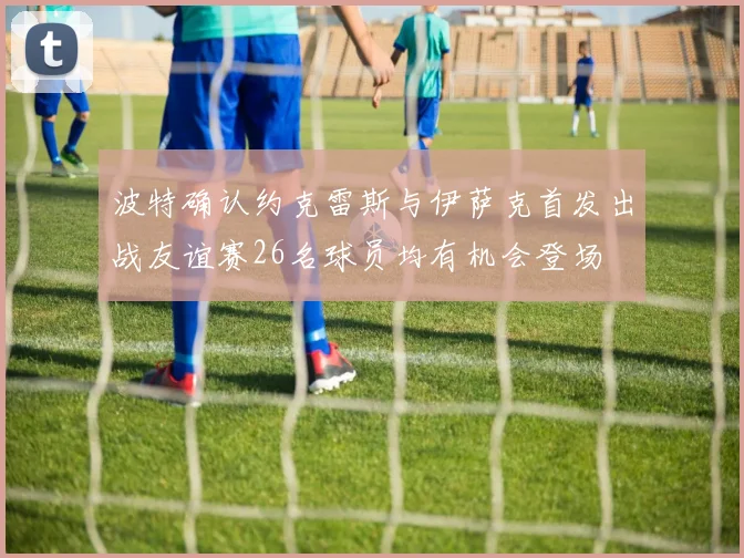 波特确认约克雷斯与伊萨克首发出战友谊赛26名球员均有机会登场