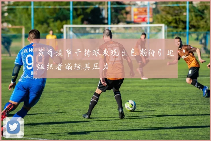 芬奇谈华子持球表现出色期待引进组织者减轻其压力
